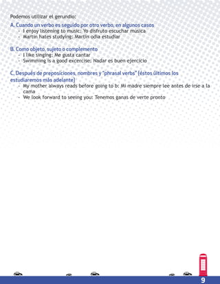 9
Podemos utilizar el gerundio:
A. Cuando un verbo es seguido por otro verbo, en algunos casos
- I enjoy listening to music: Yo disfruto escuchar música
- Martin hates studying: Martin odia estudiar
B. Como objeto, sujeto o complemento
- I like singing: Me gusta cantar
- Swimming is a good excercise: Nadar es buen ejercicio
C. Después de preposiciones, nombres y “phrasal verbs” (éstos últimos los
estudiaremos más adelante)
- My mother always reads before going to b: Mi madre siempre lee antes de irse a la
cama
- We look forward to seeing you: Tenemos ganas de verte pronto
 