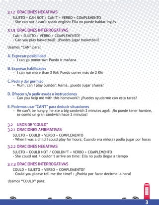 3
3.2 USOS DE “COULD”
3.2.1 ORACIONES AFIRMATIVAS
SUJETO + CAN NOT / CAN’T + VERBO + COMPLEMENTO
- She can not / can’t speak english: Ella no puede hablar inglés
3.1.2 ORACIONES NEGATIVAS
CAN + SUJETO + VERBO + COMPLEMENTO?
- Can you play basketball?: ¿Puedes jugar basketball?
3.1.3 ORACIONES INTERROGATIVAS
Usamos “CAN” para:
A. Expresar posibilidad
- I can go tomorrow: Puedo ir mañana
B. Expresar habilidades
- I can run more than 2 KM: Puedo correr más de 2 KM
C. Pedir y dar permiso
- Mum, can I play ouside?: Mamá, ¿puedo jugar afuera?
D. Ofrecer y/o pedir ayuda o instrucciones
- Can you help me with this homework?: ¿Puedes ayudarme con esta tarea?
E. Podemos usar “CAN’T” para deducir situaciones
- He can’t be hungry, he ate a big sandwich 2 minutes ago!: ¡No puede tener hambre,
se comió un gran sándwich hace 2 minutos!
SUJETO + COULD + VERBO + COMPLEMENTO
- When I was a child I could play for hours: Cuando era niño(a) podía jugar por horas
SUJETO + COULD NOT / COULDN’T + VERBO + COMPLEMENTO
- She could not / couldn’t arrive on time: Ella no pudo llegar a tiempo
3.2.2 ORACIONES NEGATIVAS
COULD + SUJETO + VERBO + COMPLEMENTO?
- Could you please tell me the time? : ¿Podría por favor decirme la hora?
3.2.3 ORACIONES INTERROGATIVAS
Usamos “COULD” para:
 