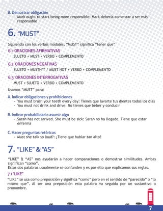 7
A. Indicar obligaciones y prohibiciones
- You must brush your teeth every day: Tienes que lavarte tus dientes todos los días
- You must not drink and drive: No tienes que beber y conducir
B. Indicar probabilidad o asumir algo
- Sarah has not arrived. She must be sick: Sarah no ha llegado. Tiene que estar
enferma
C. Hacer preguntas retóricas
- Must she talk so loud?: ¿Tiene que hablar tan alto?
B. Demostrar obligación
- Mark ought to start being more responsible: Mark debería comenzar a ser más
responsable
6. “MUST”
Siguiendo con los verbos modales, “MUST” significa “tener que”
7. “LIKE” & “AS”
“LIKE” & “AS” nos ayudarán a hacer comparaciones o demostrar similitudes. Ambas
significan “como”.
Estas dos palabras usualmente se confunden y es por ello que explicamos sus reglas.
SUJETO + MUST + VERBO + COMPLEMENTO
6.1 ORACIONES AFIRMATIVAS
SUJETO + MUSTN’T / MUST NOT + VERBO + COMPLEMENTO
6.2 ORACIONES NEGATIVAS
MUST + SUJETO + VERBO + COMPLEMENTO
6.3 ORACIONES INTERROGATIVAS
Usamos “MUST” para:
“LIKE” se usa como preposición y significa “como” pero en el sentido de “parecido” o “lo
mismo que”. Al ser una preposición esta palabra va seguida por un sustantivo o
pronombre.
7.1 “LIKE”
 