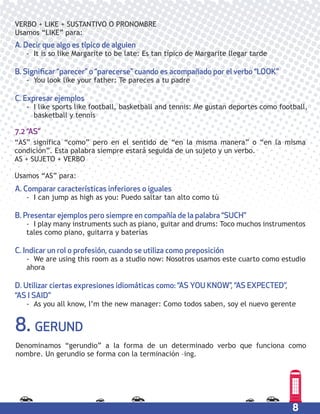 8
VERBO + LIKE + SUSTANTIVO O PRONOMBRE
Usamos “LIKE” para:
A. Decir que algo es típico de alguien
- It is so like Margarite to be late: Es tan típico de Margarite llegar tarde
B. Significar “parecer” o “parecerse” cuando es acompañado por el verbo “LOOK”
- You look like your father: Te pareces a tu padre
C. Expresar ejemplos
- I like sports like football, basketball and tennis: Me gustan deportes como football,
basketball y tennis
A. Comparar características inferiores o iguales
- I can jump as high as you: Puedo saltar tan alto como tú
B. Presentar ejemplos pero siempre en compañía de la palabra “SUCH”
- I play many instruments such as piano, guitar and drums: Toco muchos instrumentos
tales como piano, guitarra y baterías
C. Indicar un rol o profesión, cuando se utiliza como preposición
- We are using this room as a studio now: Nosotros usamos este cuarto como estudio
ahora
D. Utilizar ciertas expresiones idiomáticas como: “AS YOU KNOW”, “AS EXPECTED”,
“AS I SAID”
- As you all know, I’m the new manager: Como todos saben, soy el nuevo gerente
“AS” significa “como” pero en el sentido de “en la misma manera” o “en la misma
condición”. Esta palabra siempre estará seguida de un sujeto y un verbo.
AS + SUJETO + VERBO
Usamos “AS” para:
7.2 “AS”
8. GERUND
Denominamos “gerundio” a la forma de un determinado verbo que funciona como
nombre. Un gerundio se forma con la terminación –ing.
 