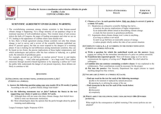 Pruebas de Acceso a enseñanzas universitarias oficiales de grado
Castilla y León
CONVOCATORIA 2014
LENGUA EXTRANJERA:
INGLÉS
EJERCICIO
Nº páginas: 2
OPTION B
SCIENTIFIC AGREEMENT OVER GLOBAL WARMING
1
5
10
15
The overwhelming consensus among climate scientists is that human-caused
climate change is happening. Yet a fringe minority of our populace clings to an
irrational rejection of well-established science. This virulent strain of anti-science
infects the halls of Congress, the pages of leading newspapers and what we see on
TV, leading to the appearance of a debate where none should exist.
In fact, there is broad agreement among climate scientists not only that climate
change is real (a survey and a review of the scientific literature published say
about 97 percent agree), but that we must respond to the dangers of a warming
planet. If one is looking for real differences among mainstream scientists, they can
be found on two fronts: the precise implications of those higher temperatures, and
which technologies and policies offer the best solution to reducing, on a global
scale, the emission of greenhouse gases.
For example, should we go full-bore on nuclear power? Invest in and deploy
renewable energy — wind, solar and geothermal — on a huge scale? Price carbon
emissions through incentive-based legislation or by imposing a carbon tax? Until
the public fully understands the danger of our present trajectory, those debates are
likely to continue to fail.
QUESTIONS
[1] FOLLOWING THE INSTRUCTIONS, ANSWER QUESTIONS A, B, C
(3 POINTS AS A WHOLE).
A. Answer the following question using your own words (10 to 20 words) (1 point).
According to the text, is global climate change man-made?
B. Are the following statements true or false? Indicate the line(s) in the text
supporting your choice (1 point as a whole: 0.5 each).
B1. Although there still are some who deny climate change, their beliefs have
failed to enter our democratic institutions.
B2. Most climatologists share the opinion that the perils brought about by global
warming need addressing.
Lengua Extranjera: Inglés. Propuesta 4/2014
C. Choose a, b or c in each question below. Only one choice is correct (1 point as
a whole: 0.5 each).
C1. Skepticism on exhaustive scientific findings has led to…
a) analyze the precise implications of higher temperatures.
b) an undesirable debate aimed at discrediting climate change.
c) study the best answers to greenhouse problems.
C2. Arguments about climate change won’t come to anything...
a) as long as carbon is not taxed.
b) until we go full-bore on renewable sources of energy.
c) unless people wholly realize the risks of our current situation.
[2] COMPLETE TASKS a, b, c, d ACCORDING TO THE INSTRUCTIONS GIVEN
(2 POINTS AS A WHOLE: 0.5 EACH).
a) Write a question for which the underlined words are the answer: Some
experts are calling for the immediate introduction of a price on carbon emissions.
b) Transform into reported speech: ‘How will history judge us if we fail to
communicate the urgency of acting now?’ Begin with: The chief asked his
colleagues...
c) Combine into one sentence containing a relative clause: It was explained to the
collaborators. Their contributions would be necessary for the project.
d) Put into the passive: Our Security Department has urged citizens to report
anything dangerous they witness.
[3] VOCABULARY (1 POINT AS A WHOLE: 0.2 EACH).
- Find one word in the text for each of the following meanings:
a) able to be restored or replaced by natural processes
b) operating by or utilizing the energy of the sun
- Find synonyms in the text for each of the words below:
c) refusal
d) discussion
e) completely
[4] WRITE ABOUT THE FOLLOWING TOPIC USING BETWEEN 100-120 WORDS
(4 POINTS).
What might be the consequences of global warming if the correct policies are not
adopted?
2
 
