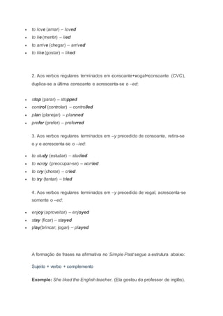  to love (amar) – loved
 to lie (mentir) – lied
 to arrive (chegar) – arrived
 to like (gostar) – liked
2. Aos verbos regulares terminados em consoante+vogal+consoante (CVC),
duplica-se a última consoante e acrescenta-se o –ed:
 stop (parar) – stopped
 control (controlar) – controlled
 plan (planejar) – planned
 prefer (prefer) – preferred
3. Aos verbos regulares terminados em –y precedido de consoante, retira-se
o y e acrescenta-se o –ied:
 to study (estudar) – studied
 to worry (preocupar-se) – worried
 to cry (chorar) – cried
 to try (tentar) – tried
4. Aos verbos regulares terminados em –y precedido de vogal, acrescenta-se
somente o –ed:
 enjoy (aproveitar) – enjoyed
 stay (ficar) – stayed
 play(brincar; jogar) – played
A formação de frases na afirmativa no Simple Past segue a estrutura abaixo:
Sujeito + verbo + complemento
Exemplo: She liked the English teacher. (Ela gostou do professor de inglês).
 