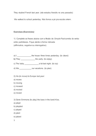 They studied French last year. (ela estudou francês no ano passado)
We walked to school yesterday. Nós fomos a pé pra escola ontem.
Exercises (Exercícios)
1) Complete as frases abaixo com a flexão de Simple Past correta do verbo
entre parênteses. Fique atento à forma indicada
(affirmative, negative ou interrogative).
a) I _____________ the house three times yesterday. (to clean)
b) They _____________ the party. (to enjoy).
c) The baby _____________ a lot last night. (to cry)
d) We ___________ our vacations. (to plan)
2) He (to move) to Europe last year:
a) moves
b) moving
c) moveed
d) movied
e) moved
3) Gene Simmons (to play) the bass in the band Kiss.
a) playd
b) playded
c) played
d) plaid
e) plaied
1
 