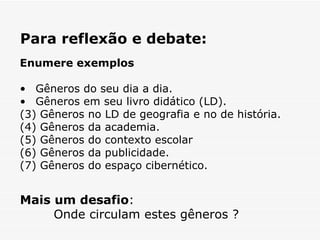Para reflexão e debate:  Mais um desafio :  Onde circulam estes gêneros ? Enumere exemplos Gêneros do seu dia a dia.  Gêneros em seu livro didático (LD).  (3) Gêneros no LD de geografia e no de história.  (4) Gêneros da academia. (5) Gêneros do contexto escolar (6) Gêneros da publicidade.  (7) Gêneros do espaço cibernético.  