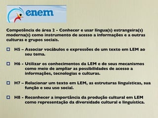 Competência de área 2 - Conhecer e usar língua(s) estrangeira(s)  moderna(s) como instrumento de acesso a informações e a outras culturas e grupos sociais.    H5 – Associar vocábulos e expressões de um texto em LEM ao seu tema.   H6 - Utilizar os conhecimentos da LEM e de seus mecanismos  como meio de ampliar as possibilidades de acesso a  informações, tecnologias e culturas.   H7 – Relacionar um texto em LEM, as estruturas linguísticas, sua  função e seu uso social.    H8 - Reconhecer a importância da produção cultural em LEM  como representação da diversidade cultural e linguística. 