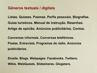 Gêneros textuais / digitais Listas. Quizzes. Poemas. Perfis pessoais. Biografias. Guias turísticos. Manual de instrução. Resenhas.  Artigo de opinião. Anúncios publicitários. Contos. Conversas informais. Conversas telefônicas. Piadas. Entrevista. Programas de rádio. Anúncios publicitários. Emails. Blogs. Webpages. Facebooks. Twitters. Wikis. WebQuests. Slideshares. Glogsters. 