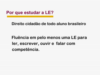 Por que estudar a LE? Direito cidadão de todo aluno brasileiro Fluência em pelo menos uma LE para ler, escrever, ouvir e  falar com  competência. 
