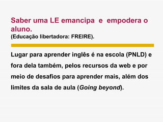 Saber uma LE emancipa  e  empodera o aluno. (Educação libertadora: FREIRE). Lugar para aprender inglês é na escola (PNLD) e fora dela também, pelos recursos da web e por meio de desafios para aprender mais, além dos limites da sala de aula ( Going beyond ). 