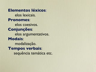 Elementos léxicos :  elos lexicais.   Pronomes :  elos coesivos.  Conjunções :  elos argumentativos.  Modais :  modalização.  Tempos verbais :  sequência temática etc. 