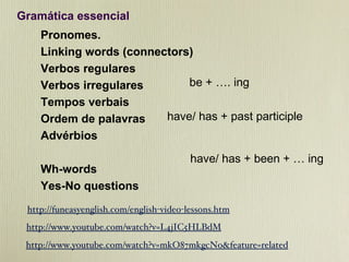 Gramática essencial Pronomes. Linking words (connectors) Verbos regulares Verbos irregulares Tempos verbais Ordem de palavras Advérbios Wh-words Yes-No questions http://funeasyenglish.com/english-video-lessons.htm http://www.youtube.com/watch?v=L4jIC5HLBdM http://www.youtube.com/watch?v=mkO87mkgcNo&feature=related be + …. ing  have/ has + past participle  have/ has + been + … ing 