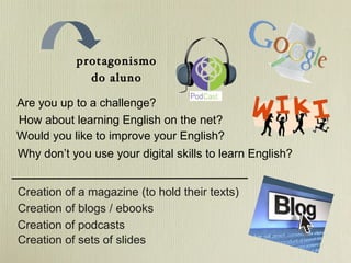 protagonismo do aluno Are you up to a challenge? How about learning English on the net? Would you like to improve your English? Why don’t you use your digital skills to learn English? Creation of a magazine (to hold their texts) Creation of blogs / ebooks Creation of sets of slides Creation of podcasts 