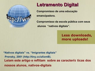 Letramento Digital Compromisso de uma educação emancipadora. Compromisso da escola pública com seus alunos  “nativos digitais”. “ Nativos digitais” vs. “Imigrantes digitais” Prensky, 2001 (http://tiny.cc/aXomB). Leiam este artigo e reflitam  sobre as caracter ís ticas dos nossos alunos, nativos-digitais Less downloads,    more uploads! 