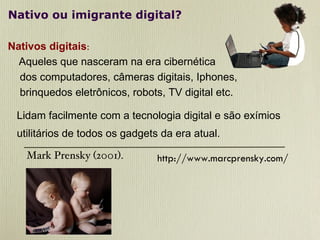 Nativo ou imigrante digital? Nativos digitais :   Aqueles que nasceram na era cibernética dos computadores, câmeras digitais, Iphones,  brinquedos eletrônicos, robots, TV digital etc. Lidam facilmente com a tecnologia digital e são exímios  utilitários de todos os gadgets da era atual.  Mark Prensky (2001). http://www.marcprensky.com/ 
