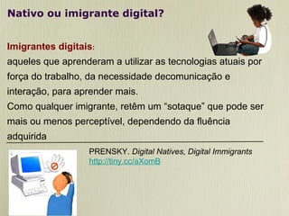 Nativo ou imigrante digital? Imigrantes digitais :   aqueles que aprenderam a utilizar as tecnologias atuais por força do trabalho, da necessidade decomunicação e interação, para aprender mais. Como qualquer imigrante, retêm um “sotaque” que pode ser mais ou menos perceptível, dependendo da fluência adquirida PRENSKY.  Digital Natives, Digital Immigrants http://tiny.cc/aXomB 