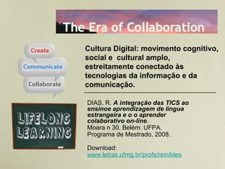 DIAS, R.  A   integração das TICS ao ensinoe aprendizagem de língua estrangeira e o o aprender colaborativo on-line .  Moara n 30. Belém: UFPA.  Programa de Mestrado, 2008. Download:  www.letras.ufmg.br/profs/reinildes Cultura Digital: movimento cognitivo, social e  cultural amplo, estreitamente conectado às tecnologias da informação e da comunicação. 