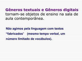 Gêneros textuais e Gêneros digitais  tornam-se objetos de ensino na sala de aula contemporânea. Não agimos pela linguagem com textos “fabricados ”  (mesmo tempo verbal, um número limitado de vocábulos). 