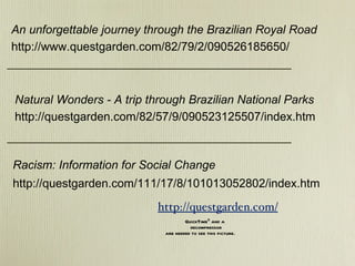 Natural Wonders - A trip through Brazilian National Parks http://questgarden.com/82/57/9/090523125507/index.htm An unforgettable journey through the Brazilian Royal Road http://www.questgarden.com/82/79/2/090526185650/ Racism: Information for Social Change http://questgarden.com/111/17/8/101013052802/index.htm http://questgarden.com/ 