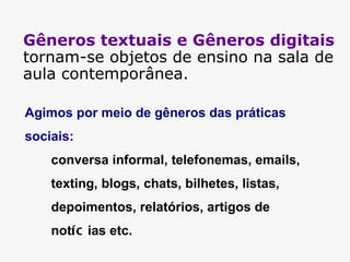 Gêneros textuais e Gêneros digitais  tornam-se objetos de ensino na sala de aula contemporânea. Agimos por meio de gêneros das práticas sociais:  conversa informal, telefonemas, emails, texting, blogs, chats, bilhetes, listas, depoimentos, relatórios, artigos de not íc ias etc. 