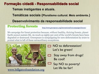 Formação cidadã - Responsabilidade social Temas instigantes e atuais.  Temáticas sociais ( Pluralismo cultural. Meio ambiente .) Desenvolvimento da responsabilidade social http://www.greenpeace.org/international/en/campaigns/forests/ NO to deforestation!  Let’s be green!  Stay away from drugs!  Be cool! Say NO to poverty!  Let life be fair! www.billgatesfoundation.org 
