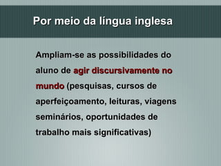 Por meio da língua inglesa Ampliam-se as possibilidades do aluno de  agir discursivamente no mundo  (pesquisas, cursos de aperfeiçoamento, leituras, viagens seminários, oportunidades de  trabalho mais significativas)  