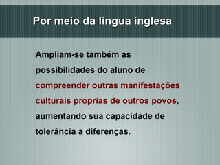Por meio da língua inglesa Ampliam-se também as possibilidades do aluno de  compreender outras manifestações culturais próprias de outros povos , aumentando sua capacidade de tolerância a diferenças.  