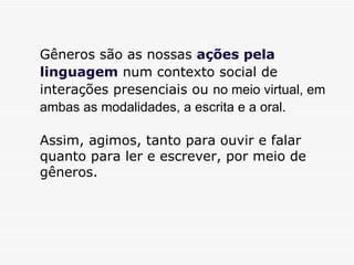 Gêneros são as nossas  ações pela linguagem  num contexto social de interações presenciais ou  no meio virtual, em ambas as modalidades, a escrita e a oral.  Assim, agimos, tanto para ouvir e falar quanto para ler e escrever, por meio de gêneros.  