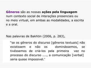 Gêneros  são as nossas  ações pela linguagem   num contexto social de interações presenciais ou  no meio virtual, em ambas as modalidades, a escrita  e a oral.  Nas palavras de Bakhtin (2006, p. 283),  “ se os gêneros do discurso [gêneros textuais] não existissem e não os  dominássemos, se tivéssemos de cri á -los pela primeira  vez no processo do discurso ...., a comunicação [verbal]  seria quase imposs ív el. ” 