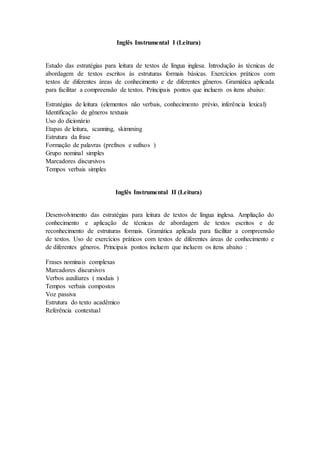 Inglês Instrumental I (Leitura)
Estudo das estratégias para leitura de textos de língua inglesa. Introdução às técnicas de
abordagem de textos escritos às estruturas formais básicas. Exercícios práticos com
textos de diferentes áreas de conhecimento e de diferentes gêneros. Gramática aplicada
para facilitar a compreensão de textos. Principais pontos que incluem os itens abaixo:
Estratégias de leitura (elementos não verbais, conhecimento prévio, inferência lexical)
Identificação de gêneros textuais
Uso do dicionário
Etapas de leitura, scanning, skimming
Estrutura da frase
Formação de palavras (prefixos e sufixos )
Grupo nominal simples
Marcadores discursivos
Tempos verbais simples
Inglês Instrumental II (Leitura)
Desenvolvimento das estratégias para leitura de textos de língua inglesa. Ampliação do
conhecimento e aplicação de técnicas de abordagem de textos escritos e de
reconhecimento de estruturas formais. Gramática aplicada para facilitar a compreensão
de textos. Uso de exercícios práticos com textos de diferentes áreas de conhecimento e
de diferentes gêneros. Principais pontos incluem que incluem os itens abaixo :
Frases nominais complexas
Marcadores discursivos
Verbos auxiliares ( modais )
Tempos verbais compostos
Voz passiva
Estrutura do texto acadêmico
Referência contextual
 