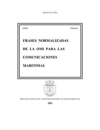 ARMADA DE CHILE




  TM-087                                           PUBLICO




  FRASES NORMALIZADAS

  DE LA OMI PARA LAS

  COMUNICACIONES

  MARITIMAS




DIRECCION GENERAL DEL TERRITORIO MARITIMO Y DE MARINA MERCANTE

                            2002
 
