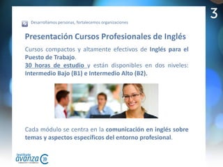 Desarrollamos personas, fortalecemos organizaciones
                                                           3
Presentación Cursos Profesionales de Inglés
Cursos compactos y altamente efectivos de Inglés para el
Puesto de Trabajo.
30 horas de estudio y están disponibles en dos niveles:
Intermedio Bajo (B1) e Intermedio Alto (B2).




Cada módulo se centra en la comunicación en inglés sobre
temas y aspectos específicos del entorno profesional.
 