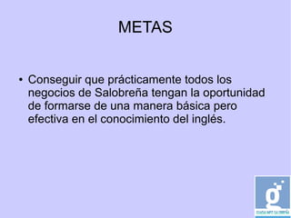 METAS
● Conseguir que prácticamente todos los
negocios de Salobreña tengan la oportunidad
de formarse de una manera básica pero
efectiva en el conocimiento del inglés.
 