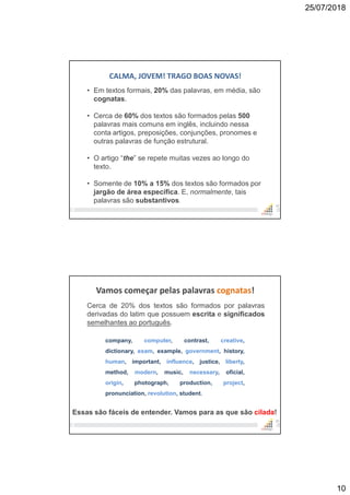 25/07/2018
10
19
CALMA, JOVEM! TRAGO BOAS NOVAS!
• Em textos formais, 20% das palavras, em média, são
cognatas.
• Cerca de 60% dos textos são formados pelas 500
palavras mais comuns em inglês, incluindo nessa
conta artigos, preposições, conjunções, pronomes e
outras palavras de função estrutural.
• O artigo “the” se repete muitas vezes ao longo do
texto.
• Somente de 10% a 15% dos textos são formados por
jargão de área específica. E, normalmente, tais
palavras são substantivos.
Vamos começar pelas palavras cognatas!
Cerca de 20% dos textos são formados por palavras
derivadas do latim que possuem escrita e significados
semelhantes ao português.
20
company, computer, contrast, creative,
dictionary, exam, example, government, history,
human, important, influence, justice, liberty,
method, modern, music, necessary, oficial,
origin, photograph, production, project,
pronunciation, revolution, student.
Essas são fáceis de entender. Vamos para as que são cilada!
 