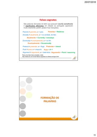 25/07/2018
11
Falsos cognatos
21
Parents ≠ parentes, e = pais.
Actually ≠ atualmente, e = na verdade, de fato.
Eventually ≠ eventualmente, e = no fim.
Pretend ≠ pretender, e = fingir.
Push ≠ puxe, e = empurre.
Argument ≠ argumento, e = bate-boca.
Parentes = Relatives
Atualmente = Currently / nowadays
Pretender = Intend
Puxe = Pull
Argumento = Point / reasoning
São palavras derivadas do latim que possuem escrita semelhante
e significados diferentes em relação ao português (aparecem
muito raramente, porém, podem ficar tranquilos).
Eventualmente = Occasionally
Para uma lista mais completa, visite:
http://www.sk.com.br/sk-falsos-cognatos-ou-falsos-amigos.html
22
22
FORMAÇÃO DE
PALAVRAS
 