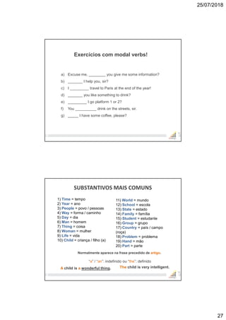 25/07/2018
27
53
a) Excuse me, ________ you give me some information?
b) _______ I help you, sir?
c) I _________ travel to Paris at the end of the year!
d) _______ you like something to drink?
e) _________ I go platform 1 or 2?
f) You __________ drink on the streets, sir.
g) _____ I have some coffee, please?
Exercícios com modal verbs!
SUBSTANTIVOS MAIS COMUNS
54
11) World = mundo
12) School = escola
13) State = estado
14) Family = família
15) Student = estudante
16) Group = grupo
17) Country = país / campo
(roça)
18) Problem = problema
19) Hand = mão
20) Part = parte
1) Time = tempo
2) Year = ano
3) People = povo / pessoas
4) Way = forma / caminho
5) Day = dia
6) Man = homem
7) Thing = coisa
8) Woman = mulher
9) Life = vida
10) Child = criança / filho (a)
Normalmente aparece na frase precedido de artigo.
“a” / “an”: indefinido ou “the”: definido
A child is a wonderful thing. The child is very intelligent.
 