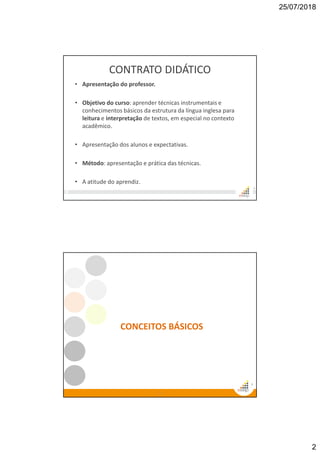 25/07/2018
2
CONTRATO DIDÁTICO
• Apresentação do professor.
• Objetivo do curso: aprender técnicas instrumentais e
conhecimentos básicos da estrutura da língua inglesa para
leitura e interpretação de textos, em especial no contexto
acadêmico.
• Apresentação dos alunos e expectativas.
• Método: apresentação e prática das técnicas.
• A atitude do aprendiz.
3
4
4
CONCEITOS BÁSICOS
 