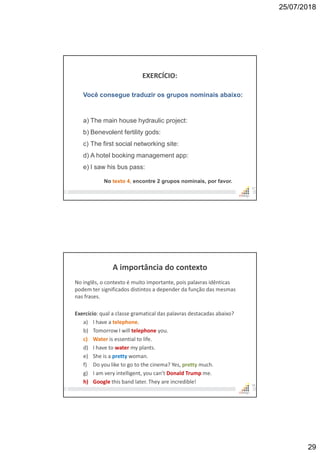 25/07/2018
29
EXERCÍCIO:
57
Você consegue traduzir os grupos nominais abaixo:
a) The main house hydraulic project:
b) Benevolent fertility gods:
c) The first social networking site:
d) A hotel booking management app:
e) I saw his bus pass:
No texto 4, encontre 2 grupos nominais, por favor.
A importância do contexto
No inglês, o contexto é muito importante, pois palavras idênticas
podem ter significados distintos a depender da função das mesmas
nas frases.
Exercício: qual a classe gramatical das palavras destacadas abaixo?
a) I have a telephone.
b) Tomorrow I will telephone you.
c) Water is essential to life.
d) I have to water my plants.
e) She is a pretty woman.
f) Do you like to go to the cinema? Yes, pretty much.
g) I am very intelligent, you can’t Donald Trump me.
h) Google this band later. They are incredible! 58
 