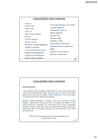 25/07/2018
31
CONJUNÇÕES MAIS COMUNS
61
13) Though, although, even though
= embora, apesar de
14) Despite, in spite of =
embora, apesar de
15) Until = até
16) After = após
17) Before = antes
18) In addition, furthermore,
besides, moreover = além de, em
adição
19) Unless = a não ser que
20) Once = uma vez que
1) And = e
2) That = que
3) But = mas
4) Or = ou
5) As = como, conforme
6) If = se
7) Then = então, aí
8) Than = do que
9) Because = porque (explicação)
10) While = enquanto
11) So, therefore, thus, hence =
portanto, consequentemente
12) However, nevertheless =
contudo, todavia, entretanto
CONJUNÇÕES MAIS COMUNS
62
Exemplo prático:
I am a teacher and a translator. I think that it is a very nice job because
I can learn many different things, though I have no time to learn them
deeply, since the jobs are always urgent. Moreover, I have the chance
to see the world from a different perspective.
Before I started translating, I thought it was easy. However, as time
passed, I learned from experience that it is actually very difficult. If you
want to become a translator, you must know two (or more) languages
and their cultures. Only then you are prepared for doing a good job,
unless you think that Google Translate can do all by itself. If you think
that, good luck.
Vamos usar nossas técnicas até aqui aprendidas para
compreender o texto.
 