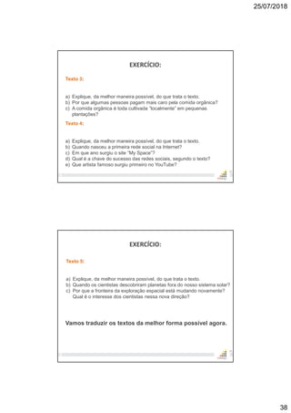 25/07/2018
38
EXERCÍCIO:
75
Texto 3:
a) Explique, da melhor maneira possível, do que trata o texto.
b) Por que algumas pessoas pagam mais caro pela comida orgânica?
c) A comida orgânica é toda cultivada “localmente” em pequenas
plantações?
Texto 4:
a) Explique, da melhor maneira possível, do que trata o texto.
b) Quando nasceu a primeira rede social na Internet?
c) Em que ano surgiu o site “My Space”?
d) Qual é a chave do sucesso das redes sociais, segundo o texto?
e) Que artista famoso surgiu primeiro no YouTube?
EXERCÍCIO:
76
Texto 5:
a) Explique, da melhor maneira possível, do que trata o texto.
b) Quando os cientistas descobriram planetas fora do nosso sistema solar?
c) Por que a fronteira da exploração espacial está mudando novamente?
Qual é o interesse dos cientistas nessa nova direção?
Vamos traduzir os textos da melhor forma possível agora.
 
