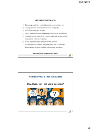 25/07/2018
39
PROVAS DE MESTRADO:
77
1) Skimming nos textos e ativação do conhecimento prévio.
2) Ler as perguntas (se elas estiverem em português).
3) Procura por cognatos no texto.
4) Leitura diagonal do texto (scanning) – introdução e conclusão.
5) Ler as perguntas novamente e usar o scanning para encontrar
em que local estão as respostas.
6) Usar o raciocínio lógico para preencher lacunas.
7) Se uma palavra-chave for desconhecida e não for possível
deduzi-la pelo contexto, dicionário (caso seja permitido).
Vamos treinar em exemplos reais!
Vamos revisar e tirar as dúvidas!
Hey, Hugo, can I ask you a question?
78
 