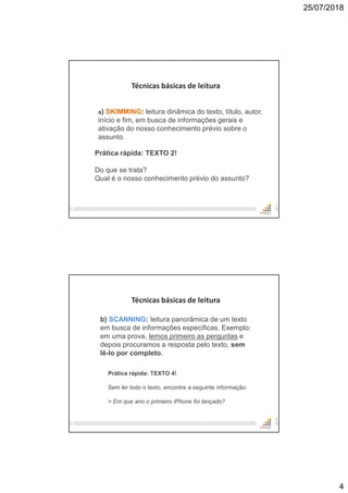 25/07/2018
4
7
Técnicas básicas de leitura
a) SKIMMING: leitura dinâmica do texto, título, autor,
início e fim, em busca de informações gerais e
ativação do nosso conhecimento prévio sobre o
assunto.
Prática rápida: TEXTO 2!
Do que se trata?
Qual é o nosso conhecimento prévio do assunto?
8
Técnicas básicas de leitura
b) SCANNING: leitura panorâmica de um texto
em busca de informações específicas. Exemplo:
em uma prova, lemos primeiro as perguntas e
depois procuramos a resposta pelo texto, sem
lê-lo por completo.
Prática rápida: TEXTO 4!
Sem ler todo o texto, encontre a seguinte informação:
> Em que ano o primeiro iPhone foi lançado?
 