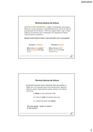 25/07/2018
5
9
Técnicas básicas de leitura
c) BUSCA POR COGNATOS: o inglês é considerado uma língua
latina por muitos linguistas, surpreendentemente, devido ao fato de
grande parte de seu léxico (~ 60%) ter origem latina. Logo, muitas
palavras se parecem com o português. Em especial em textos
mais formais ou científicos.
Quanto mais formal o texto, mais parecido com o português!
Exemplo 1: informal
- Why is he so shy today?
- He is ashamed of his bad
deeds.
Exemplo 2: formal
- Why is he so timid?
- He is remorseful of his
delinquency.
10
Técnicas básicas de leitura
d) IDENTIFICAÇÃO DAS FUNÇÕES DAS PALAVRAS: o
inglês tem uma característica muito interessante: algumas
palavras podem desempenhar papeis distintos sem alterar
sua forma.
a) Water is very important to life.
b) I have to water my plants every day.
c) I noticed her eyes are watery.
Em qual opção, “water” é verbo?
E nas outras?
 