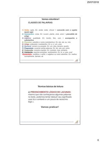 25/07/2018
6
11
Vamos relembrar!
CLASSES DE PALAVRAS:
1) Verbo: ação. Ex: andar, estar, chover > concorda com o sujeito
(quem age)
2) Substantivo: coisa. Ex: nuvem, planta, José, amor > precedido de
artigo
3) Adjetivo: qualidade. Ex: bonito, feio, caro > acompanha o
substantivo
4) Pronome: substitui o nome (substantivo). Ex: ele, ela, eu, nós.
5) Artigo: antecede o substantivo. Ex: a, o, um, uma.
6) Numeral: número ou posição. Ex: um, dois, terceiro, quarto.
7) Preposição: conecta outras palavras. Ex: de, sob, por, entre.
8) Conjunção: conecta orações. Ex: contudo, mas, portanto.
9) Interjeição: exprime emoções, sentimentos. Ex: ai, ui, psiu, eca!
10)Advérbio: modifica o verbo, o adjetivo ou outro advérbio. Ex: melhor,
normalmente, demais, ali.
12
Técnicas básicas de leitura
e) PREENCHIMENTO LÓGICO DE LACUNAS:
mesmo que não conheçamos algumas palavras
no texto, podemos tentar deduzir seu significado
usando o contexto e um pouco de raciocínio
lógico.
Vamos praticar!
 