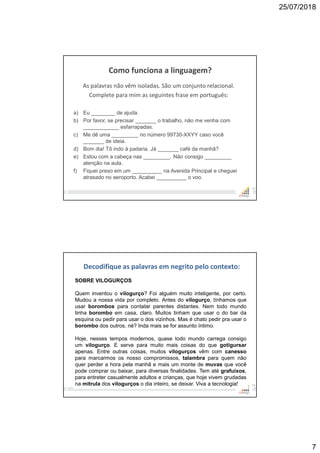 25/07/2018
7
13
Como funciona a linguagem?
As palavras não vêm isoladas. São um conjunto relacional.
Complete para mim as seguintes frase em português:
a) Eu ________ de ajuda.
b) Por favor, se precisar _______ o trabalho, não me venha com
____________ esfarrapadas.
c) Me dê uma _________ no número 99730-XXYY caso você
_______ de ideia.
d) Bom dia! Tô indo à padaria. Já _______ café da manhã?
e) Estou com a cabeça nas _________. Não consigo _________
atenção na aula.
f) Fiquei preso em um __________ na Avenida Principal e cheguei
atrasado no aeroporto. Acabei __________ o voo.
14
Decodifique as palavras em negrito pelo contexto:
SOBRE VILOGURÇOS
Quem inventou o vilogurço? Foi alguém muito inteligente, por certo.
Mudou a nossa vida por completo. Antes do vilogurço, tínhamos que
usar borombos para contatar parentes distantes. Nem todo mundo
tinha borombo em casa, claro. Muitos tinham que usar o do bar da
esquina ou pedir para usar o dos vizinhos. Mas é chato pedir pra usar o
borombo dos outros, né? Inda mais se for assunto íntimo.
Hoje, nesses tempos modernos, quase todo mundo carrega consigo
um vilogurço. E serve para muito mais coisas do que gotigursar
apenas. Entre outras coisas, muitos vilogurços vêm com canesso
para marcarmos os nosso compromissos, talambra para quem não
quer perder a hora pela manhã e mais um monte de muvas que você
pode comprar ou baixar, para diversas finalidades. Tem até grafuíxos,
para entreter casualmente adultos e crianças, que hoje vivem grudadas
na mitrula dos vilogurços o dia inteiro, se deixar. Viva a tecnologia!
 