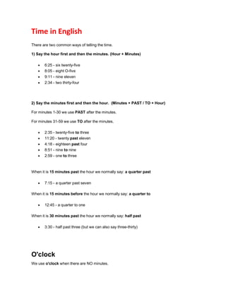 Time in English
There are two common ways of telling the time.
1) Say the hour first and then the minutes. (Hour + Minutes)
 6:25 - six twenty-five
 8:05 - eight O-five
 9:11 - nine eleven
 2:34 - two thirty-four
2) Say the minutes first and then the hour. (Minutes + PAST / TO + Hour)
For minutes 1-30 we use PAST after the minutes.
For minutes 31-59 we use TO after the minutes.
 2:35 - twenty-five to three
 11:20 - twenty past eleven
 4:18 - eighteen past four
 8:51 - nine to nine
 2:59 - one to three
When it is 15 minutes past the hour we normally say: a quarter past
 7:15 - a quarter past seven
When it is 15 minutes before the hour we normally say: a quarter to
 12:45 - a quarter to one
When it is 30 minutes past the hour we normally say: half past
 3:30 - half past three (but we can also say three-thirty)
O'clock
We use o'clock when there are NO minutes.
 