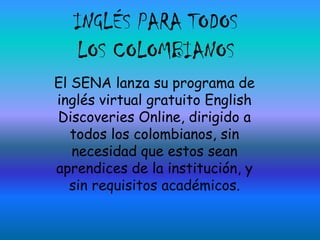 INGLÉS PARA TODOS LOS COLOMBIANOS El SENA lanza su programa de inglés virtual gratuito EnglishDiscoveries Online, dirigido a todos los colombianos, sin necesidad que estos sean aprendices de la institución, y sin requisitos académicos. 