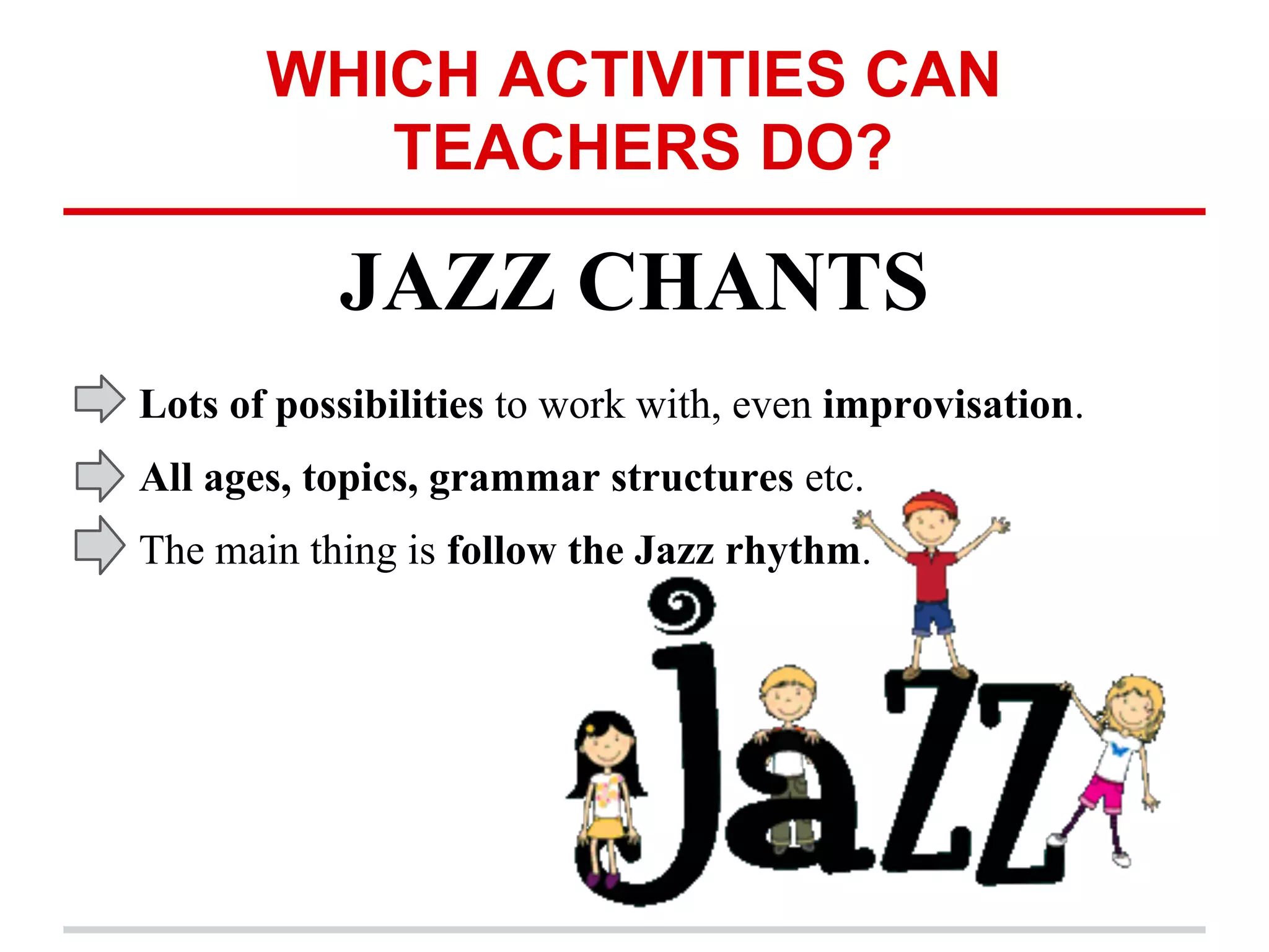 WHICH ACTIVITIES CAN
TEACHERS DO?
JAZZ CHANTS
Lots of possibilities to work with, even improvisation.
All ages, topics, grammar structures etc.
The main thing is follow the Jazz rhythm.
 
