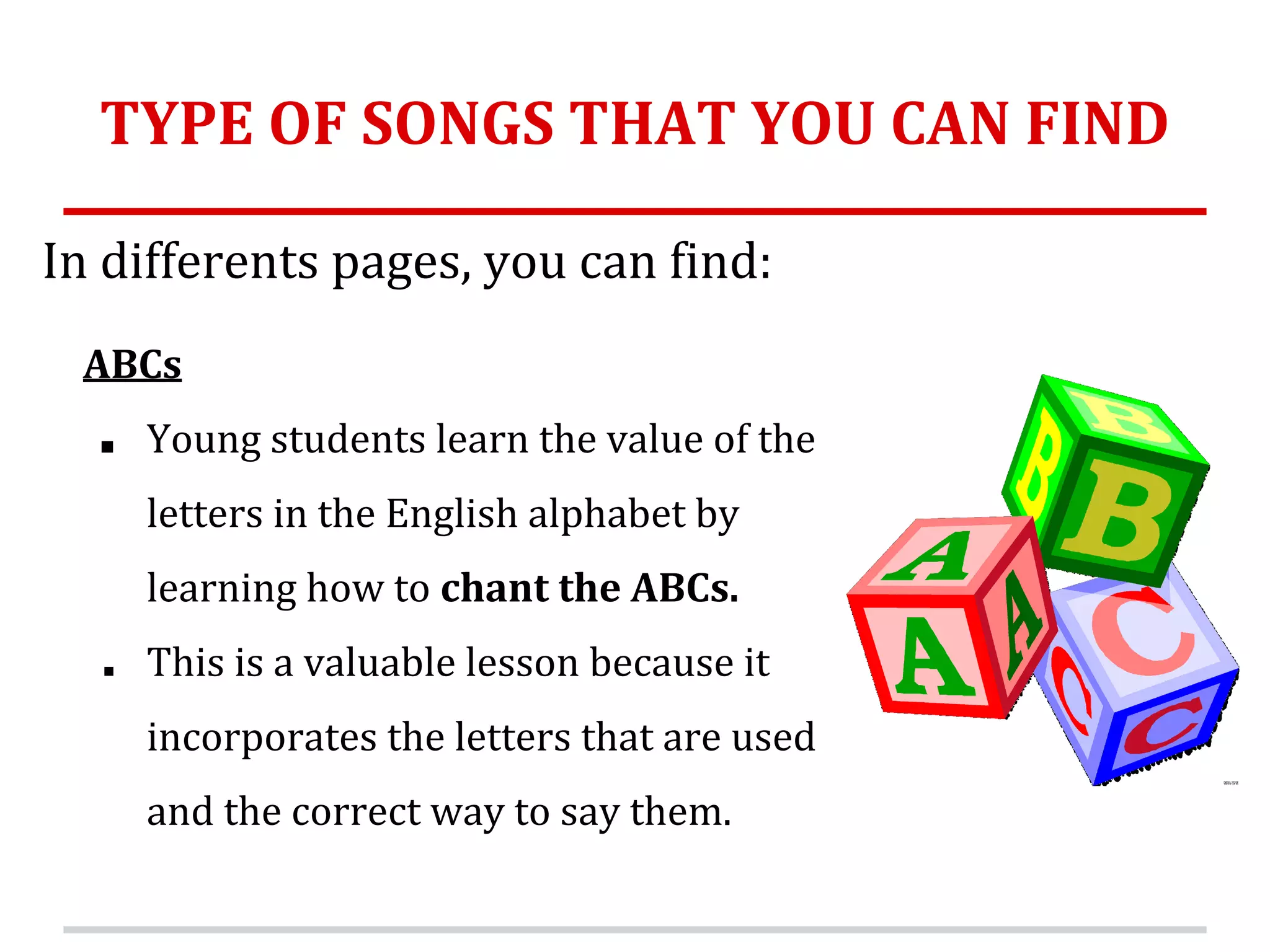 TYPE OF SONGS THAT YOU CAN FIND
In differents pages, you can find:
ABCs
■ Young students learn the value of the
letters in the English alphabet by
learning how to chant the ABCs.
■ This is a valuable lesson because it
incorporates the letters that are used
and the correct way to say them.
 