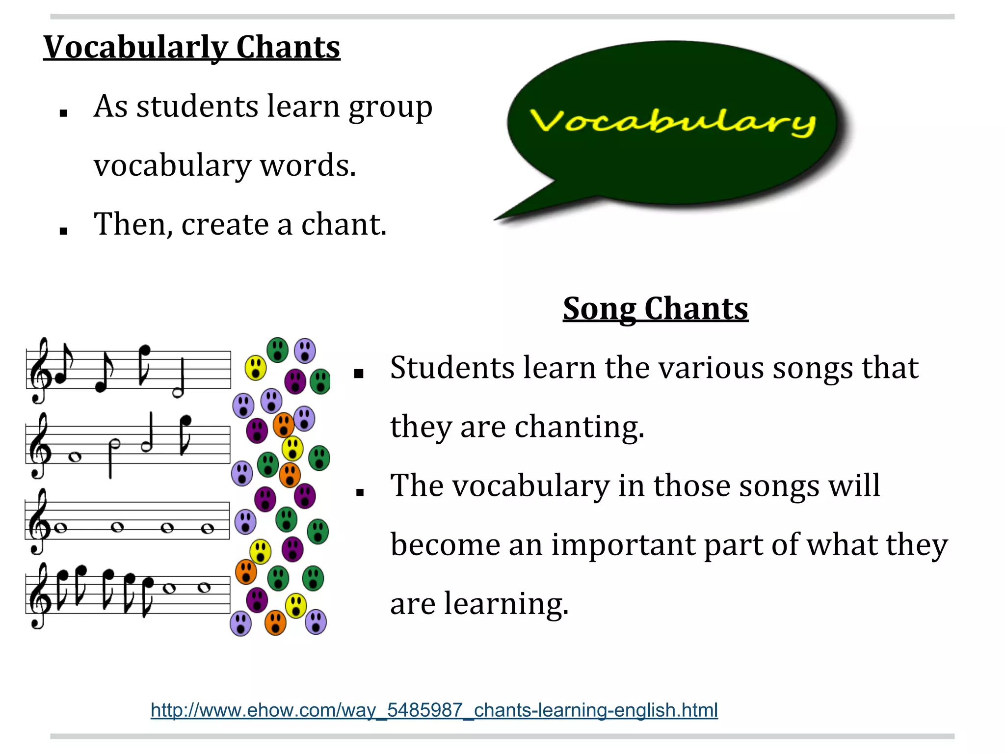 Vocabularly Chants
■ As students learn group
vocabulary words.
■ Then, create a chant.
Song Chants
■ Students learn the various songs that
they are chanting.
■ The vocabulary in those songs will
become an important part of what they
are learning.
http://www.ehow.com/way_5485987_chants-learning-english.html
 