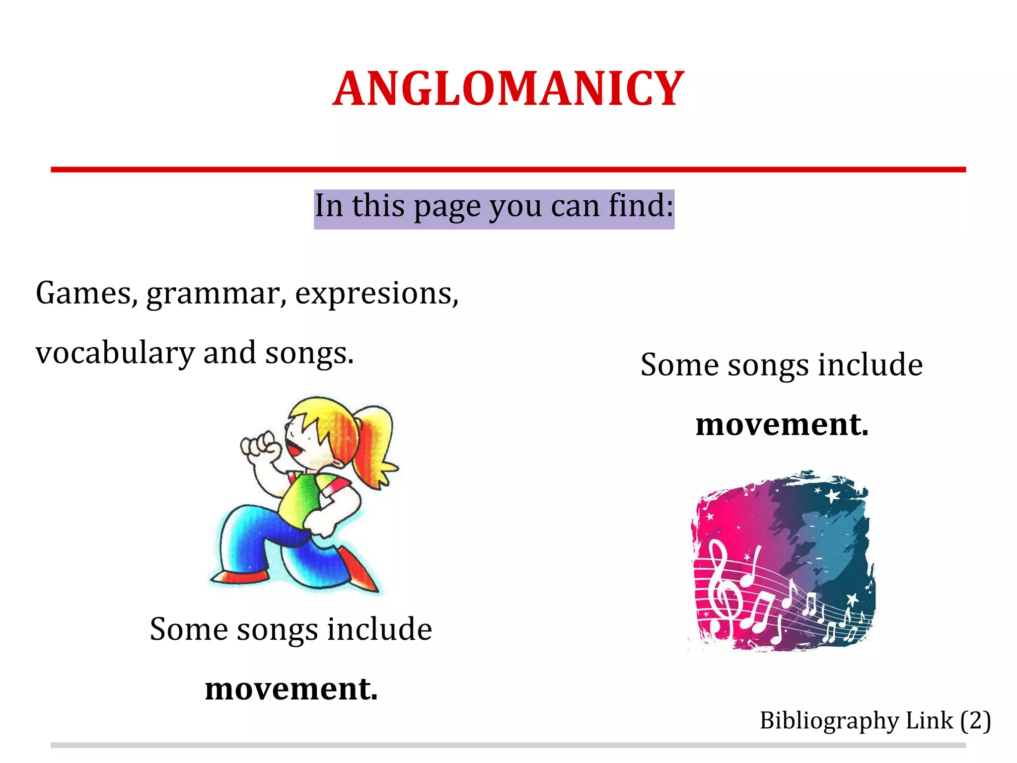 ANGLOMANICY
Games, grammar, expresions,
vocabulary and songs.
In this page you can find:
Some songs include
movement.
Some songs include
movement.
Bibliography Link (2)
 
