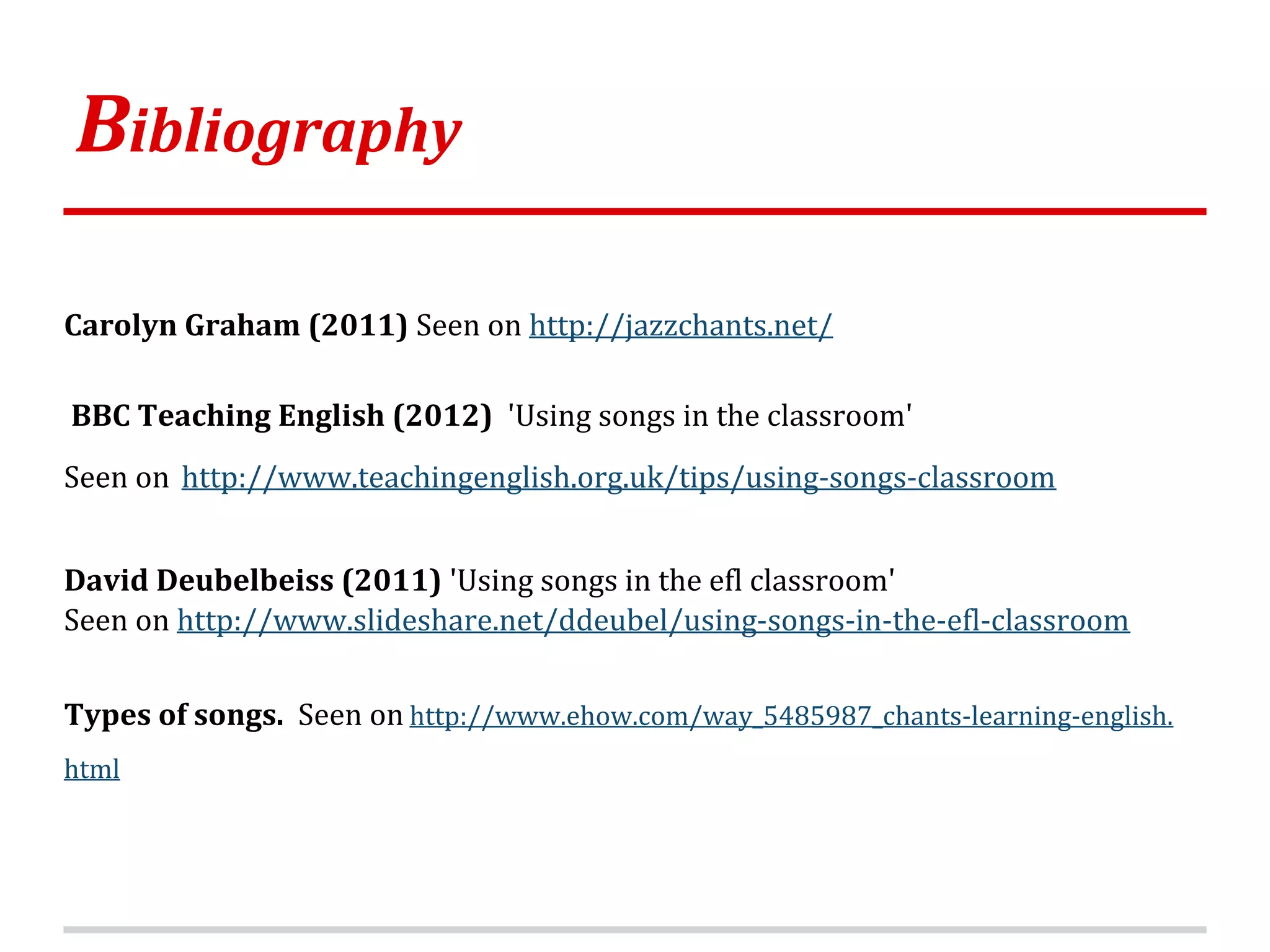 Bibliography
Carolyn Graham (2011) Seen on http://jazzchants.net/
BBC Teaching English (2012) 'Using songs in the classroom'
Seen on http://www.teachingenglish.org.uk/tips/using-songs-classroom
David Deubelbeiss (2011) 'Using songs in the efl classroom'
Seen on http://www.slideshare.net/ddeubel/using-songs-in-the-efl-classroom
Types of songs. Seen on http://www.ehow.com/way_5485987_chants-learning-english.
html
 